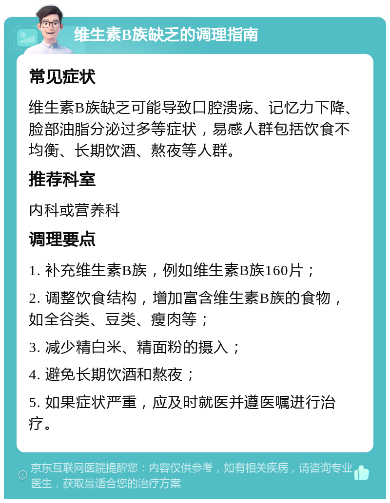 维生素B族缺乏的调理指南 常见症状 维生素B族缺乏可能导致口腔溃疡、记忆力下降、脸部油脂分泌过多等症状，易感人群包括饮食不均衡、长期饮酒、熬夜等人群。 推荐科室 内科或营养科 调理要点 1. 补充维生素B族，例如维生素B族160片； 2. 调整饮食结构，增加富含维生素B族的食物，如全谷类、豆类、瘦肉等； 3. 减少精白米、精面粉的摄入； 4. 避免长期饮酒和熬夜； 5. 如果症状严重，应及时就医并遵医嘱进行治疗。