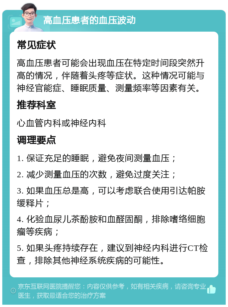 高血压患者的血压波动 常见症状 高血压患者可能会出现血压在特定时间段突然升高的情况，伴随着头疼等症状。这种情况可能与神经官能症、睡眠质量、测量频率等因素有关。 推荐科室 心血管内科或神经内科 调理要点 1. 保证充足的睡眠，避免夜间测量血压； 2. 减少测量血压的次数，避免过度关注； 3. 如果血压总是高，可以考虑联合使用引达帕胺缓释片； 4. 化验血尿儿茶酚胺和血醛固酮，排除嗜络细胞瘤等疾病； 5. 如果头疼持续存在，建议到神经内科进行CT检查，排除其他神经系统疾病的可能性。