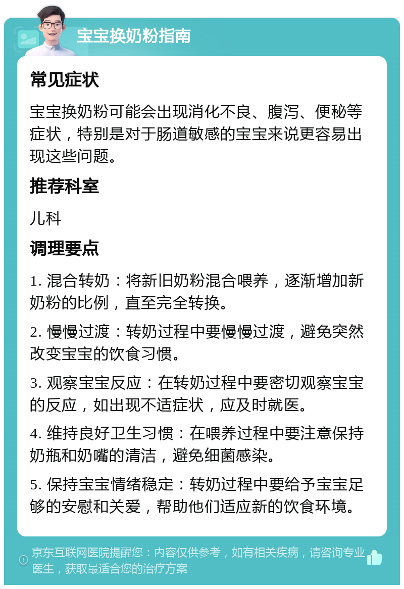 宝宝换奶粉指南 常见症状 宝宝换奶粉可能会出现消化不良、腹泻、便秘等症状，特别是对于肠道敏感的宝宝来说更容易出现这些问题。 推荐科室 儿科 调理要点 1. 混合转奶：将新旧奶粉混合喂养，逐渐增加新奶粉的比例，直至完全转换。 2. 慢慢过渡：转奶过程中要慢慢过渡，避免突然改变宝宝的饮食习惯。 3. 观察宝宝反应：在转奶过程中要密切观察宝宝的反应，如出现不适症状，应及时就医。 4. 维持良好卫生习惯：在喂养过程中要注意保持奶瓶和奶嘴的清洁，避免细菌感染。 5. 保持宝宝情绪稳定：转奶过程中要给予宝宝足够的安慰和关爱，帮助他们适应新的饮食环境。