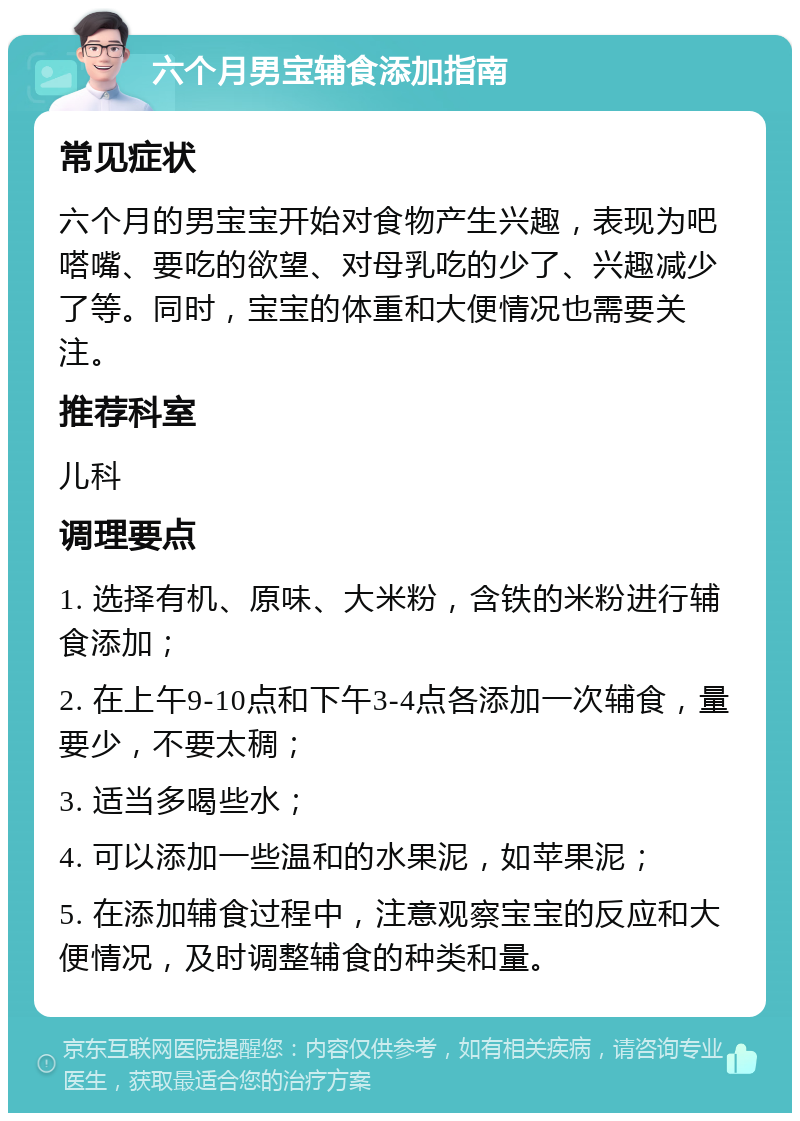 六个月男宝辅食添加指南 常见症状 六个月的男宝宝开始对食物产生兴趣，表现为吧嗒嘴、要吃的欲望、对母乳吃的少了、兴趣减少了等。同时，宝宝的体重和大便情况也需要关注。 推荐科室 儿科 调理要点 1. 选择有机、原味、大米粉，含铁的米粉进行辅食添加； 2. 在上午9-10点和下午3-4点各添加一次辅食，量要少，不要太稠； 3. 适当多喝些水； 4. 可以添加一些温和的水果泥，如苹果泥； 5. 在添加辅食过程中，注意观察宝宝的反应和大便情况，及时调整辅食的种类和量。