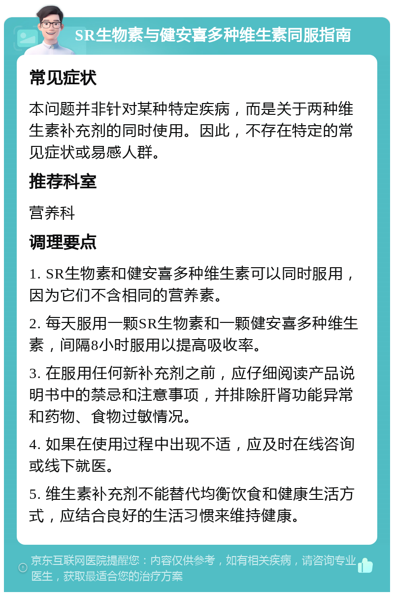 SR生物素与健安喜多种维生素同服指南 常见症状 本问题并非针对某种特定疾病，而是关于两种维生素补充剂的同时使用。因此，不存在特定的常见症状或易感人群。 推荐科室 营养科 调理要点 1. SR生物素和健安喜多种维生素可以同时服用，因为它们不含相同的营养素。 2. 每天服用一颗SR生物素和一颗健安喜多种维生素，间隔8小时服用以提高吸收率。 3. 在服用任何新补充剂之前，应仔细阅读产品说明书中的禁忌和注意事项，并排除肝肾功能异常和药物、食物过敏情况。 4. 如果在使用过程中出现不适，应及时在线咨询或线下就医。 5. 维生素补充剂不能替代均衡饮食和健康生活方式，应结合良好的生活习惯来维持健康。