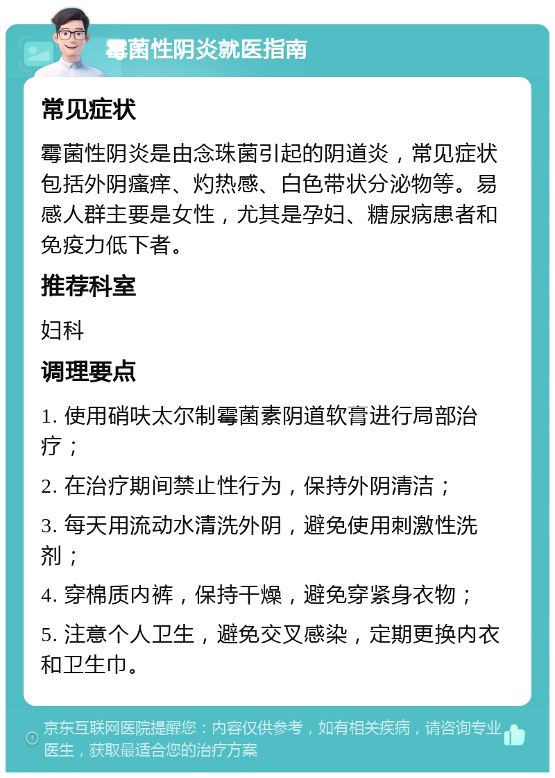 霉菌性阴炎就医指南 常见症状 霉菌性阴炎是由念珠菌引起的阴道炎，常见症状包括外阴瘙痒、灼热感、白色带状分泌物等。易感人群主要是女性，尤其是孕妇、糖尿病患者和免疫力低下者。 推荐科室 妇科 调理要点 1. 使用硝呋太尔制霉菌素阴道软膏进行局部治疗； 2. 在治疗期间禁止性行为，保持外阴清洁； 3. 每天用流动水清洗外阴，避免使用刺激性洗剂； 4. 穿棉质内裤，保持干燥，避免穿紧身衣物； 5. 注意个人卫生，避免交叉感染，定期更换内衣和卫生巾。