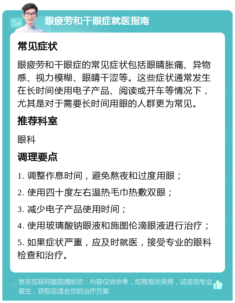 眼疲劳和干眼症就医指南 常见症状 眼疲劳和干眼症的常见症状包括眼睛胀痛、异物感、视力模糊、眼睛干涩等。这些症状通常发生在长时间使用电子产品、阅读或开车等情况下，尤其是对于需要长时间用眼的人群更为常见。 推荐科室 眼科 调理要点 1. 调整作息时间，避免熬夜和过度用眼； 2. 使用四十度左右温热毛巾热敷双眼； 3. 减少电子产品使用时间； 4. 使用玻璃酸钠眼液和施图伦滴眼液进行治疗； 5. 如果症状严重，应及时就医，接受专业的眼科检查和治疗。