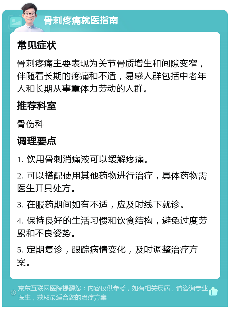 骨刺疼痛就医指南 常见症状 骨刺疼痛主要表现为关节骨质增生和间隙变窄，伴随着长期的疼痛和不适，易感人群包括中老年人和长期从事重体力劳动的人群。 推荐科室 骨伤科 调理要点 1. 饮用骨刺消痛液可以缓解疼痛。 2. 可以搭配使用其他药物进行治疗，具体药物需医生开具处方。 3. 在服药期间如有不适，应及时线下就诊。 4. 保持良好的生活习惯和饮食结构，避免过度劳累和不良姿势。 5. 定期复诊，跟踪病情变化，及时调整治疗方案。