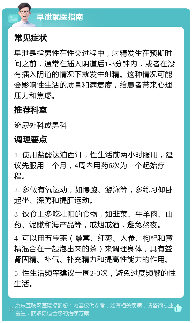 早泄就医指南 常见症状 早泄是指男性在性交过程中，射精发生在预期时间之前，通常在插入阴道后1-3分钟内，或者在没有插入阴道的情况下就发生射精。这种情况可能会影响性生活的质量和满意度，给患者带来心理压力和焦虑。 推荐科室 泌尿外科或男科 调理要点 1. 使用盐酸达泊西汀，性生活前两小时服用，建议先服用一个月，4周内用药6次为一个起始疗程。 2. 多做有氧运动，如慢跑、游泳等，多练习仰卧起坐、深蹲和提肛运动。 3. 饮食上多吃壮阳的食物，如韭菜、牛羊肉、山药、泥鳅和海产品等，戒烟戒酒，避免熬夜。 4. 可以用五宝茶（桑葚、红枣、人参、枸杞和黄精混合在一起泡出来的茶）来调理身体，具有益肾固精、补气、补充精力和提高性能力的作用。 5. 性生活频率建议一周2-3次，避免过度频繁的性生活。