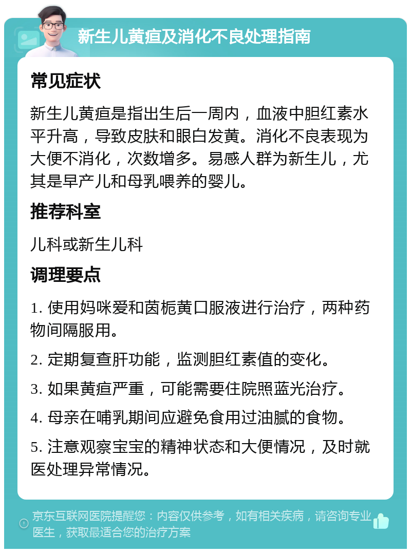 新生儿黄疸及消化不良处理指南 常见症状 新生儿黄疸是指出生后一周内，血液中胆红素水平升高，导致皮肤和眼白发黄。消化不良表现为大便不消化，次数增多。易感人群为新生儿，尤其是早产儿和母乳喂养的婴儿。 推荐科室 儿科或新生儿科 调理要点 1. 使用妈咪爱和茵栀黄口服液进行治疗，两种药物间隔服用。 2. 定期复查肝功能，监测胆红素值的变化。 3. 如果黄疸严重，可能需要住院照蓝光治疗。 4. 母亲在哺乳期间应避免食用过油腻的食物。 5. 注意观察宝宝的精神状态和大便情况，及时就医处理异常情况。