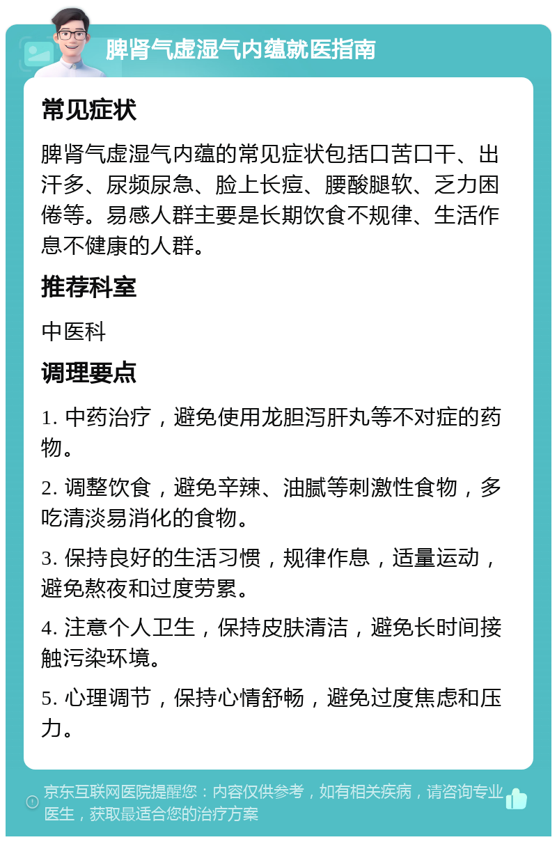 脾肾气虚湿气内蕴就医指南 常见症状 脾肾气虚湿气内蕴的常见症状包括口苦口干、出汗多、尿频尿急、脸上长痘、腰酸腿软、乏力困倦等。易感人群主要是长期饮食不规律、生活作息不健康的人群。 推荐科室 中医科 调理要点 1. 中药治疗，避免使用龙胆泻肝丸等不对症的药物。 2. 调整饮食，避免辛辣、油腻等刺激性食物，多吃清淡易消化的食物。 3. 保持良好的生活习惯，规律作息，适量运动，避免熬夜和过度劳累。 4. 注意个人卫生，保持皮肤清洁，避免长时间接触污染环境。 5. 心理调节，保持心情舒畅，避免过度焦虑和压力。