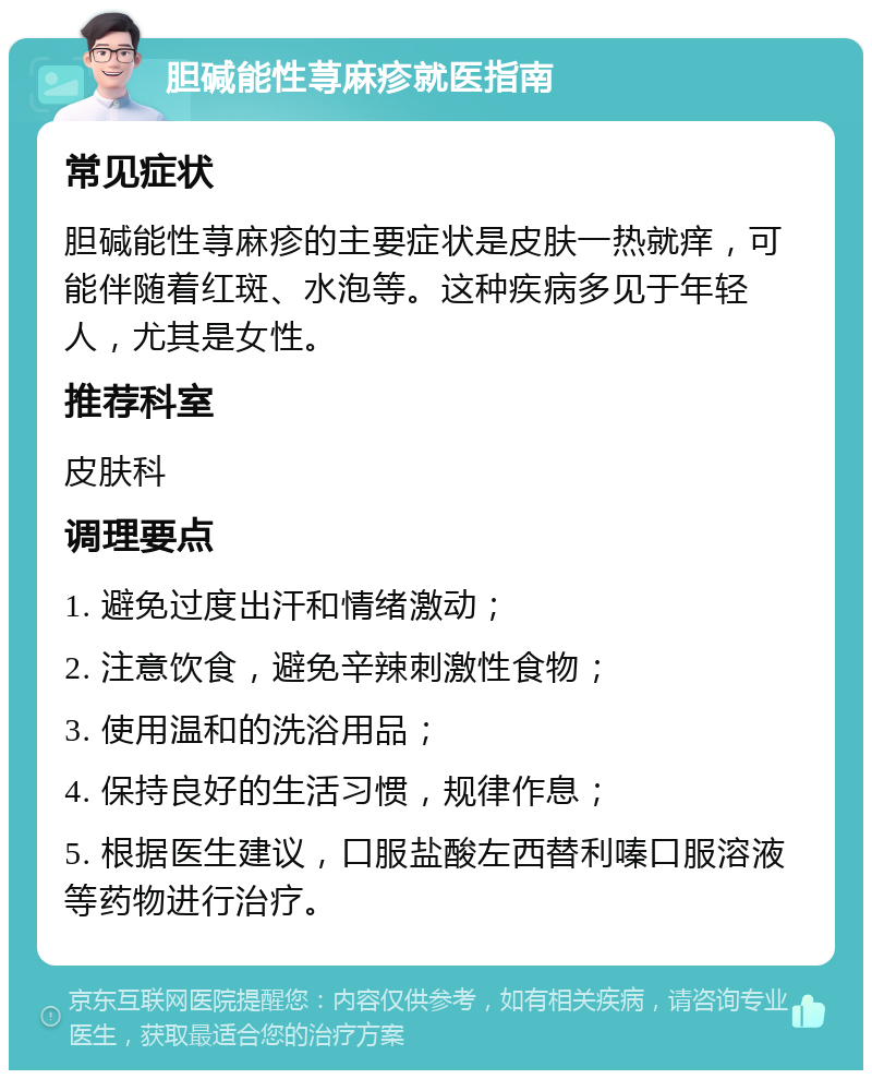 胆碱能性荨麻疹就医指南 常见症状 胆碱能性荨麻疹的主要症状是皮肤一热就痒，可能伴随着红斑、水泡等。这种疾病多见于年轻人，尤其是女性。 推荐科室 皮肤科 调理要点 1. 避免过度出汗和情绪激动； 2. 注意饮食，避免辛辣刺激性食物； 3. 使用温和的洗浴用品； 4. 保持良好的生活习惯，规律作息； 5. 根据医生建议，口服盐酸左西替利嗪口服溶液等药物进行治疗。