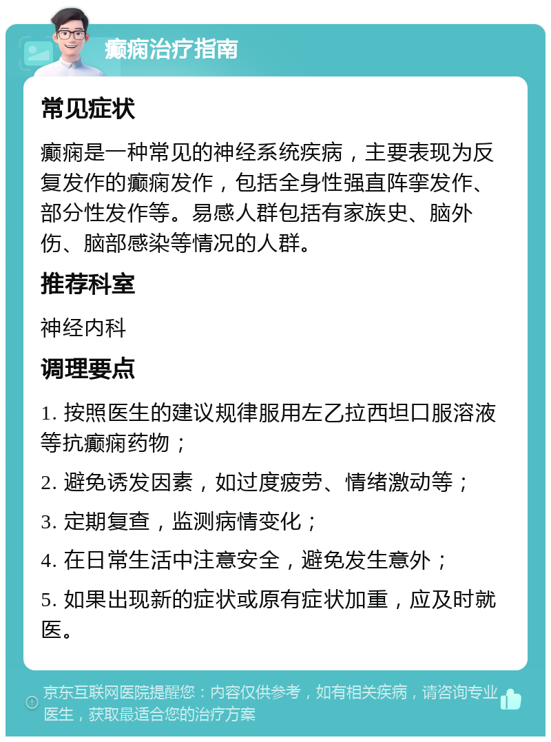 癫痫治疗指南 常见症状 癫痫是一种常见的神经系统疾病，主要表现为反复发作的癫痫发作，包括全身性强直阵挛发作、部分性发作等。易感人群包括有家族史、脑外伤、脑部感染等情况的人群。 推荐科室 神经内科 调理要点 1. 按照医生的建议规律服用左乙拉西坦口服溶液等抗癫痫药物； 2. 避免诱发因素，如过度疲劳、情绪激动等； 3. 定期复查，监测病情变化； 4. 在日常生活中注意安全，避免发生意外； 5. 如果出现新的症状或原有症状加重，应及时就医。