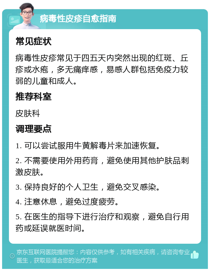 病毒性皮疹自愈指南 常见症状 病毒性皮疹常见于四五天内突然出现的红斑、丘疹或水疱，多无痛痒感，易感人群包括免疫力较弱的儿童和成人。 推荐科室 皮肤科 调理要点 1. 可以尝试服用牛黄解毒片来加速恢复。 2. 不需要使用外用药膏，避免使用其他护肤品刺激皮肤。 3. 保持良好的个人卫生，避免交叉感染。 4. 注意休息，避免过度疲劳。 5. 在医生的指导下进行治疗和观察，避免自行用药或延误就医时间。