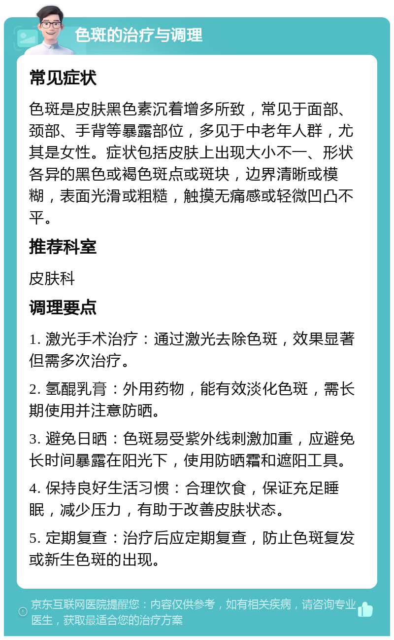 色斑的治疗与调理 常见症状 色斑是皮肤黑色素沉着增多所致，常见于面部、颈部、手背等暴露部位，多见于中老年人群，尤其是女性。症状包括皮肤上出现大小不一、形状各异的黑色或褐色斑点或斑块，边界清晰或模糊，表面光滑或粗糙，触摸无痛感或轻微凹凸不平。 推荐科室 皮肤科 调理要点 1. 激光手术治疗：通过激光去除色斑，效果显著但需多次治疗。 2. 氢醌乳膏：外用药物，能有效淡化色斑，需长期使用并注意防晒。 3. 避免日晒：色斑易受紫外线刺激加重，应避免长时间暴露在阳光下，使用防晒霜和遮阳工具。 4. 保持良好生活习惯：合理饮食，保证充足睡眠，减少压力，有助于改善皮肤状态。 5. 定期复查：治疗后应定期复查，防止色斑复发或新生色斑的出现。