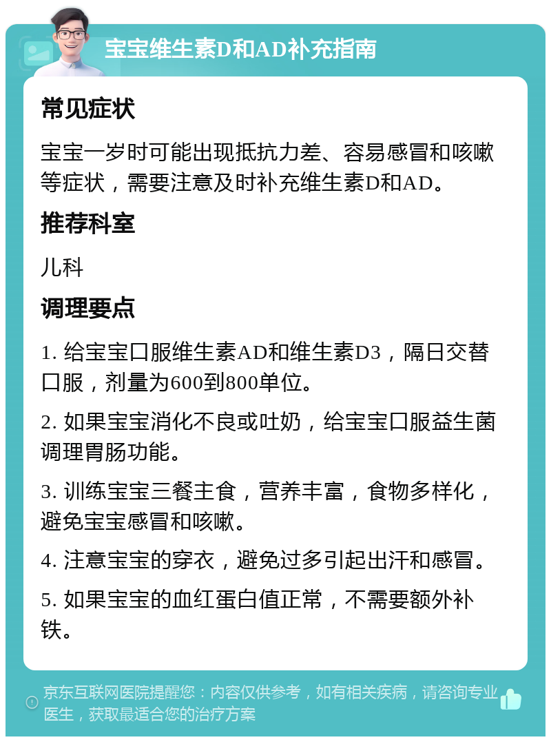 宝宝维生素D和AD补充指南 常见症状 宝宝一岁时可能出现抵抗力差、容易感冒和咳嗽等症状，需要注意及时补充维生素D和AD。 推荐科室 儿科 调理要点 1. 给宝宝口服维生素AD和维生素D3，隔日交替口服，剂量为600到800单位。 2. 如果宝宝消化不良或吐奶，给宝宝口服益生菌调理胃肠功能。 3. 训练宝宝三餐主食，营养丰富，食物多样化，避免宝宝感冒和咳嗽。 4. 注意宝宝的穿衣，避免过多引起出汗和感冒。 5. 如果宝宝的血红蛋白值正常，不需要额外补铁。