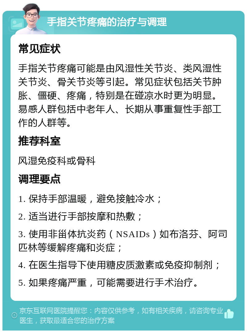 手指关节疼痛的治疗与调理 常见症状 手指关节疼痛可能是由风湿性关节炎、类风湿性关节炎、骨关节炎等引起。常见症状包括关节肿胀、僵硬、疼痛，特别是在碰凉水时更为明显。易感人群包括中老年人、长期从事重复性手部工作的人群等。 推荐科室 风湿免疫科或骨科 调理要点 1. 保持手部温暖，避免接触冷水； 2. 适当进行手部按摩和热敷； 3. 使用非甾体抗炎药（NSAIDs）如布洛芬、阿司匹林等缓解疼痛和炎症； 4. 在医生指导下使用糖皮质激素或免疫抑制剂； 5. 如果疼痛严重，可能需要进行手术治疗。