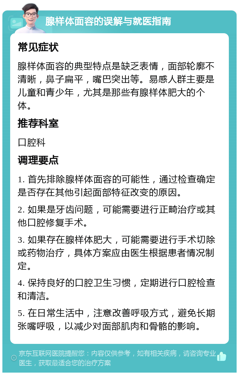 腺样体面容的误解与就医指南 常见症状 腺样体面容的典型特点是缺乏表情，面部轮廓不清晰，鼻子扁平，嘴巴突出等。易感人群主要是儿童和青少年，尤其是那些有腺样体肥大的个体。 推荐科室 口腔科 调理要点 1. 首先排除腺样体面容的可能性，通过检查确定是否存在其他引起面部特征改变的原因。 2. 如果是牙齿问题，可能需要进行正畸治疗或其他口腔修复手术。 3. 如果存在腺样体肥大，可能需要进行手术切除或药物治疗，具体方案应由医生根据患者情况制定。 4. 保持良好的口腔卫生习惯，定期进行口腔检查和清洁。 5. 在日常生活中，注意改善呼吸方式，避免长期张嘴呼吸，以减少对面部肌肉和骨骼的影响。