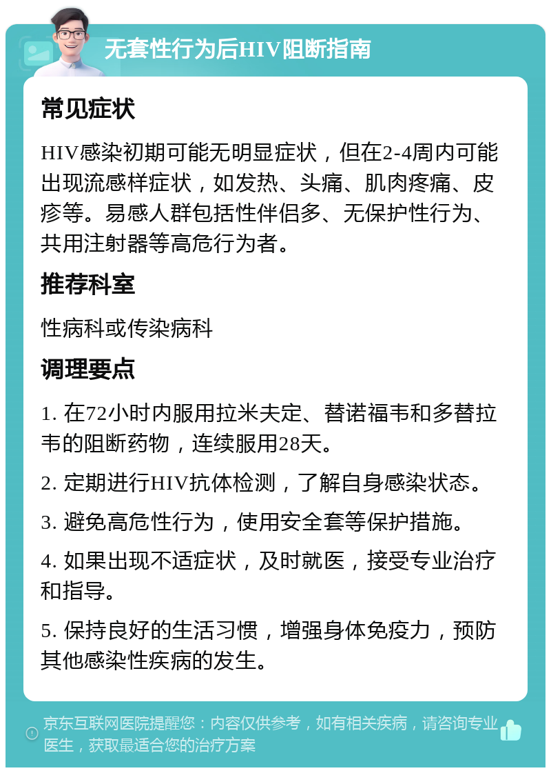 无套性行为后HIV阻断指南 常见症状 HIV感染初期可能无明显症状，但在2-4周内可能出现流感样症状，如发热、头痛、肌肉疼痛、皮疹等。易感人群包括性伴侣多、无保护性行为、共用注射器等高危行为者。 推荐科室 性病科或传染病科 调理要点 1. 在72小时内服用拉米夫定、替诺福韦和多替拉韦的阻断药物，连续服用28天。 2. 定期进行HIV抗体检测，了解自身感染状态。 3. 避免高危性行为，使用安全套等保护措施。 4. 如果出现不适症状，及时就医，接受专业治疗和指导。 5. 保持良好的生活习惯，增强身体免疫力，预防其他感染性疾病的发生。