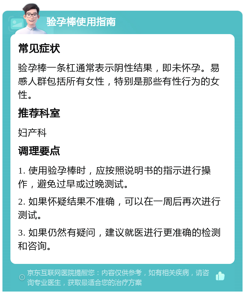 验孕棒使用指南 常见症状 验孕棒一条杠通常表示阴性结果，即未怀孕。易感人群包括所有女性，特别是那些有性行为的女性。 推荐科室 妇产科 调理要点 1. 使用验孕棒时，应按照说明书的指示进行操作，避免过早或过晚测试。 2. 如果怀疑结果不准确，可以在一周后再次进行测试。 3. 如果仍然有疑问，建议就医进行更准确的检测和咨询。