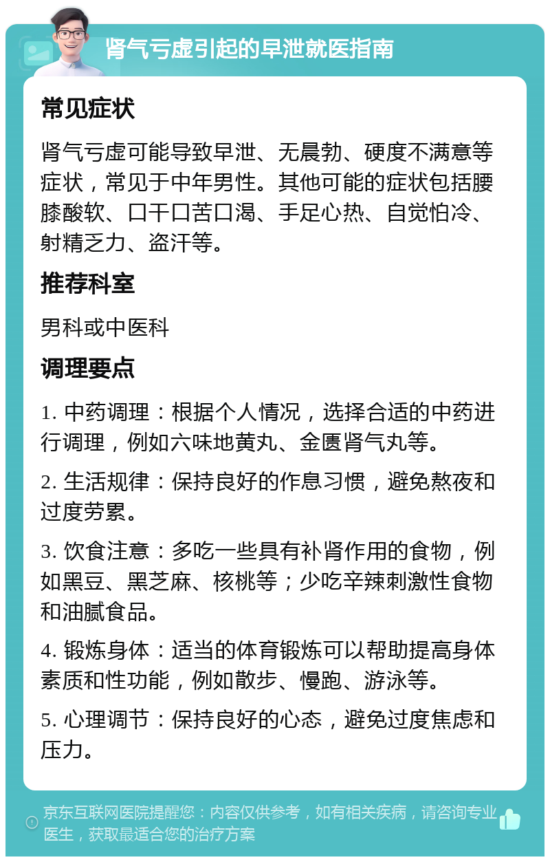 肾气亏虚引起的早泄就医指南 常见症状 肾气亏虚可能导致早泄、无晨勃、硬度不满意等症状，常见于中年男性。其他可能的症状包括腰膝酸软、口干口苦口渴、手足心热、自觉怕冷、射精乏力、盗汗等。 推荐科室 男科或中医科 调理要点 1. 中药调理：根据个人情况，选择合适的中药进行调理，例如六味地黄丸、金匮肾气丸等。 2. 生活规律：保持良好的作息习惯，避免熬夜和过度劳累。 3. 饮食注意：多吃一些具有补肾作用的食物，例如黑豆、黑芝麻、核桃等；少吃辛辣刺激性食物和油腻食品。 4. 锻炼身体：适当的体育锻炼可以帮助提高身体素质和性功能，例如散步、慢跑、游泳等。 5. 心理调节：保持良好的心态，避免过度焦虑和压力。