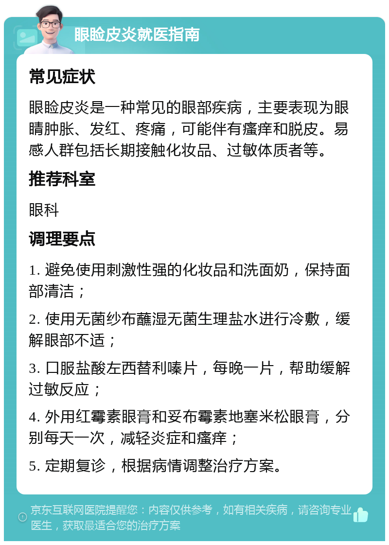 眼睑皮炎就医指南 常见症状 眼睑皮炎是一种常见的眼部疾病，主要表现为眼睛肿胀、发红、疼痛，可能伴有瘙痒和脱皮。易感人群包括长期接触化妆品、过敏体质者等。 推荐科室 眼科 调理要点 1. 避免使用刺激性强的化妆品和洗面奶，保持面部清洁； 2. 使用无菌纱布蘸湿无菌生理盐水进行冷敷，缓解眼部不适； 3. 口服盐酸左西替利嗪片，每晚一片，帮助缓解过敏反应； 4. 外用红霉素眼膏和妥布霉素地塞米松眼膏，分别每天一次，减轻炎症和瘙痒； 5. 定期复诊，根据病情调整治疗方案。