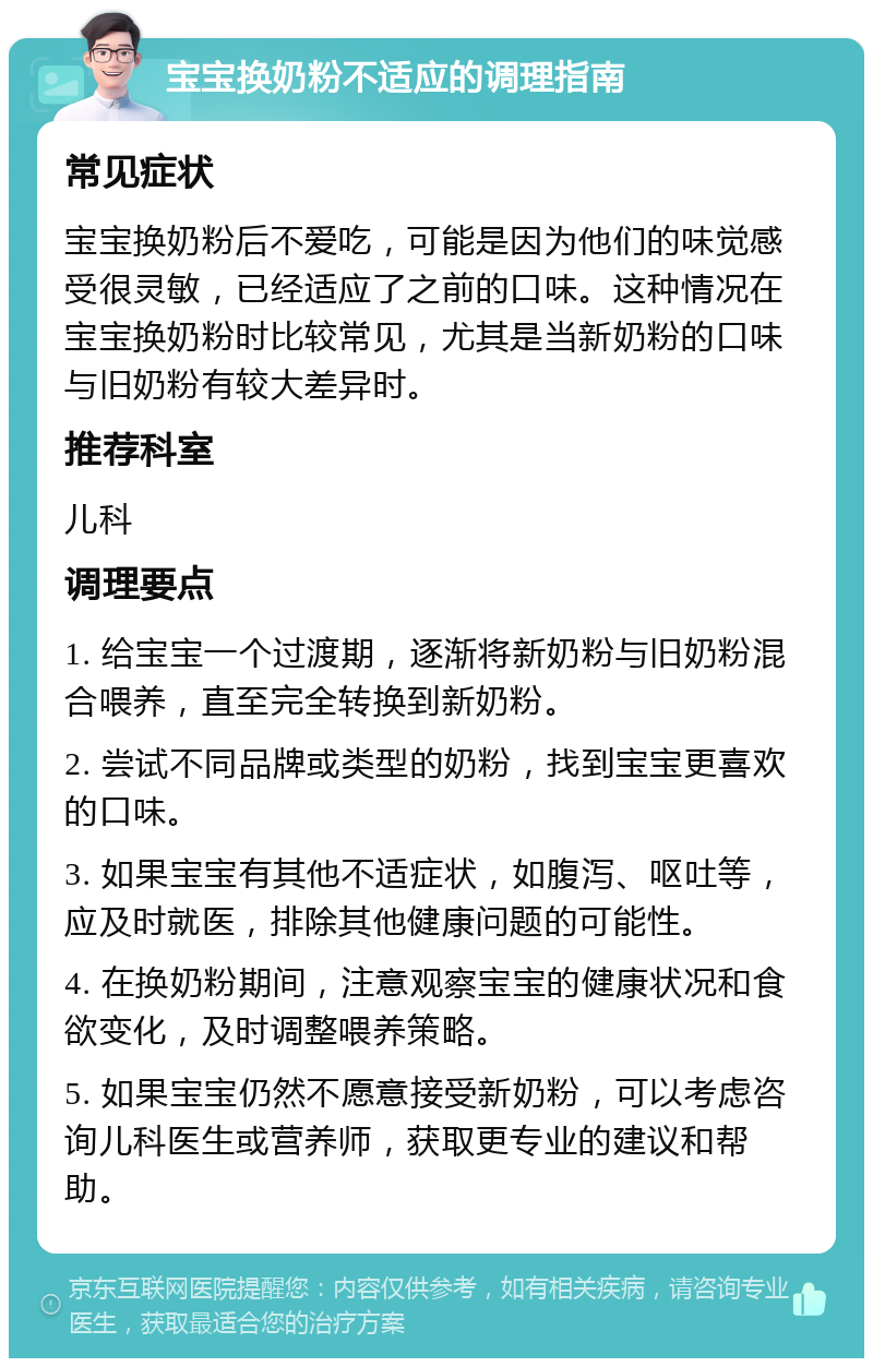 宝宝换奶粉不适应的调理指南 常见症状 宝宝换奶粉后不爱吃，可能是因为他们的味觉感受很灵敏，已经适应了之前的口味。这种情况在宝宝换奶粉时比较常见，尤其是当新奶粉的口味与旧奶粉有较大差异时。 推荐科室 儿科 调理要点 1. 给宝宝一个过渡期，逐渐将新奶粉与旧奶粉混合喂养，直至完全转换到新奶粉。 2. 尝试不同品牌或类型的奶粉，找到宝宝更喜欢的口味。 3. 如果宝宝有其他不适症状，如腹泻、呕吐等，应及时就医，排除其他健康问题的可能性。 4. 在换奶粉期间，注意观察宝宝的健康状况和食欲变化，及时调整喂养策略。 5. 如果宝宝仍然不愿意接受新奶粉，可以考虑咨询儿科医生或营养师，获取更专业的建议和帮助。