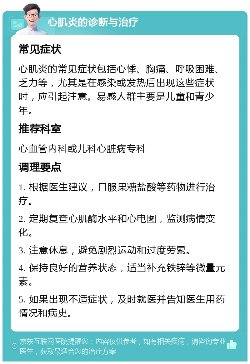 心肌炎的诊断与治疗 常见症状 心肌炎的常见症状包括心悸、胸痛、呼吸困难、乏力等，尤其是在感染或发热后出现这些症状时，应引起注意。易感人群主要是儿童和青少年。 推荐科室 心血管内科或儿科心脏病专科 调理要点 1. 根据医生建议，口服果糖盐酸等药物进行治疗。 2. 定期复查心肌酶水平和心电图，监测病情变化。 3. 注意休息，避免剧烈运动和过度劳累。 4. 保持良好的营养状态，适当补充铁锌等微量元素。 5. 如果出现不适症状，及时就医并告知医生用药情况和病史。