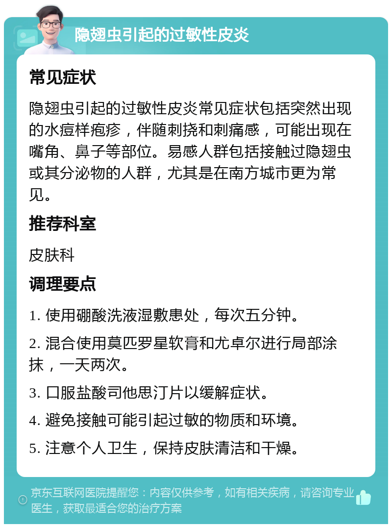 隐翅虫引起的过敏性皮炎 常见症状 隐翅虫引起的过敏性皮炎常见症状包括突然出现的水痘样疱疹，伴随刺挠和刺痛感，可能出现在嘴角、鼻子等部位。易感人群包括接触过隐翅虫或其分泌物的人群，尤其是在南方城市更为常见。 推荐科室 皮肤科 调理要点 1. 使用硼酸洗液湿敷患处，每次五分钟。 2. 混合使用莫匹罗星软膏和尤卓尔进行局部涂抹，一天两次。 3. 口服盐酸司他思汀片以缓解症状。 4. 避免接触可能引起过敏的物质和环境。 5. 注意个人卫生，保持皮肤清洁和干燥。