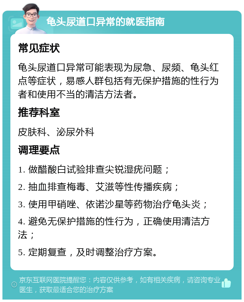 龟头尿道口异常的就医指南 常见症状 龟头尿道口异常可能表现为尿急、尿频、龟头红点等症状，易感人群包括有无保护措施的性行为者和使用不当的清洁方法者。 推荐科室 皮肤科、泌尿外科 调理要点 1. 做醋酸白试验排查尖锐湿疣问题； 2. 抽血排查梅毒、艾滋等性传播疾病； 3. 使用甲硝唑、依诺沙星等药物治疗龟头炎； 4. 避免无保护措施的性行为，正确使用清洁方法； 5. 定期复查，及时调整治疗方案。