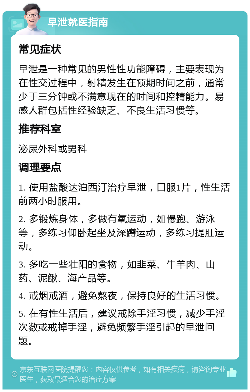 早泄就医指南 常见症状 早泄是一种常见的男性性功能障碍，主要表现为在性交过程中，射精发生在预期时间之前，通常少于三分钟或不满意现在的时间和控精能力。易感人群包括性经验缺乏、不良生活习惯等。 推荐科室 泌尿外科或男科 调理要点 1. 使用盐酸达泊西汀治疗早泄，口服1片，性生活前两小时服用。 2. 多锻炼身体，多做有氧运动，如慢跑、游泳等，多练习仰卧起坐及深蹲运动，多练习提肛运动。 3. 多吃一些壮阳的食物，如韭菜、牛羊肉、山药、泥鳅、海产品等。 4. 戒烟戒酒，避免熬夜，保持良好的生活习惯。 5. 在有性生活后，建议戒除手淫习惯，减少手淫次数或戒掉手淫，避免频繁手淫引起的早泄问题。