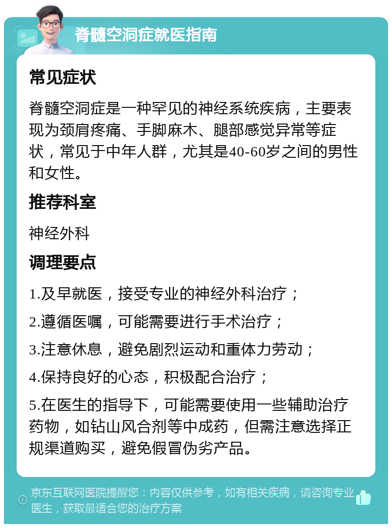 脊髓空洞症就医指南 常见症状 脊髓空洞症是一种罕见的神经系统疾病，主要表现为颈肩疼痛、手脚麻木、腿部感觉异常等症状，常见于中年人群，尤其是40-60岁之间的男性和女性。 推荐科室 神经外科 调理要点 1.及早就医，接受专业的神经外科治疗； 2.遵循医嘱，可能需要进行手术治疗； 3.注意休息，避免剧烈运动和重体力劳动； 4.保持良好的心态，积极配合治疗； 5.在医生的指导下，可能需要使用一些辅助治疗药物，如钻山风合剂等中成药，但需注意选择正规渠道购买，避免假冒伪劣产品。