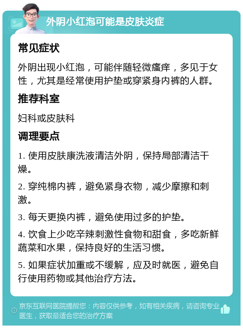 外阴小红泡可能是皮肤炎症 常见症状 外阴出现小红泡，可能伴随轻微瘙痒，多见于女性，尤其是经常使用护垫或穿紧身内裤的人群。 推荐科室 妇科或皮肤科 调理要点 1. 使用皮肤康洗液清洁外阴，保持局部清洁干燥。 2. 穿纯棉内裤，避免紧身衣物，减少摩擦和刺激。 3. 每天更换内裤，避免使用过多的护垫。 4. 饮食上少吃辛辣刺激性食物和甜食，多吃新鲜蔬菜和水果，保持良好的生活习惯。 5. 如果症状加重或不缓解，应及时就医，避免自行使用药物或其他治疗方法。