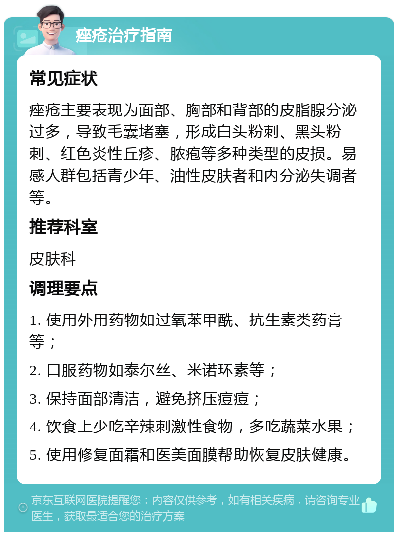 痤疮治疗指南 常见症状 痤疮主要表现为面部、胸部和背部的皮脂腺分泌过多，导致毛囊堵塞，形成白头粉刺、黑头粉刺、红色炎性丘疹、脓疱等多种类型的皮损。易感人群包括青少年、油性皮肤者和内分泌失调者等。 推荐科室 皮肤科 调理要点 1. 使用外用药物如过氧苯甲酰、抗生素类药膏等； 2. 口服药物如泰尔丝、米诺环素等； 3. 保持面部清洁，避免挤压痘痘； 4. 饮食上少吃辛辣刺激性食物，多吃蔬菜水果； 5. 使用修复面霜和医美面膜帮助恢复皮肤健康。