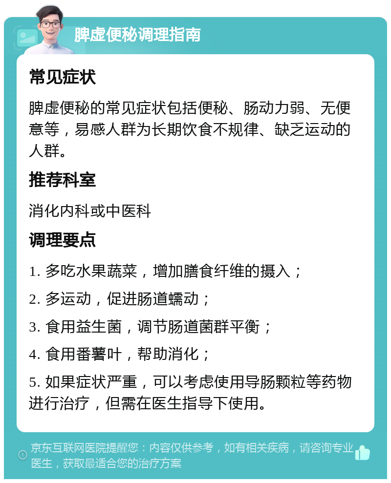 脾虚便秘调理指南 常见症状 脾虚便秘的常见症状包括便秘、肠动力弱、无便意等，易感人群为长期饮食不规律、缺乏运动的人群。 推荐科室 消化内科或中医科 调理要点 1. 多吃水果蔬菜，增加膳食纤维的摄入； 2. 多运动，促进肠道蠕动； 3. 食用益生菌，调节肠道菌群平衡； 4. 食用番薯叶，帮助消化； 5. 如果症状严重，可以考虑使用导肠颗粒等药物进行治疗，但需在医生指导下使用。