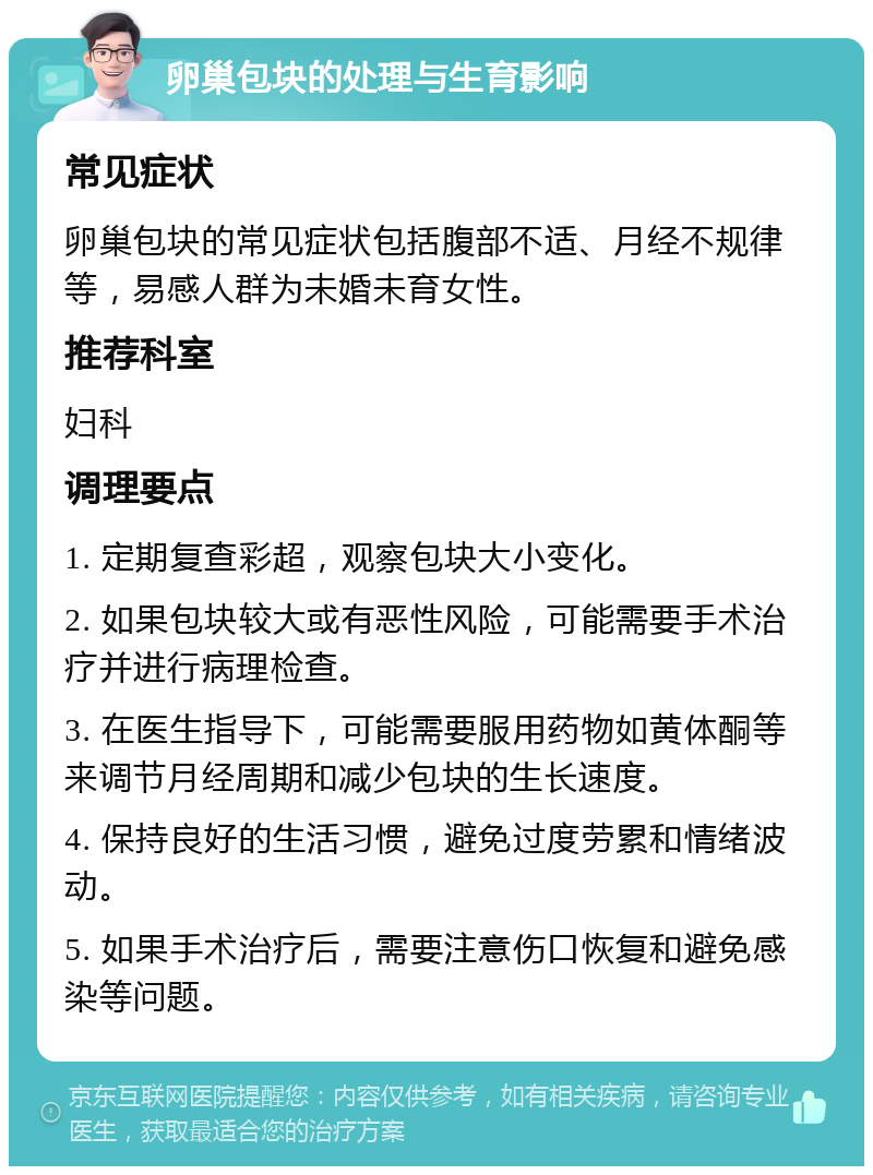 卵巢包块的处理与生育影响 常见症状 卵巢包块的常见症状包括腹部不适、月经不规律等，易感人群为未婚未育女性。 推荐科室 妇科 调理要点 1. 定期复查彩超，观察包块大小变化。 2. 如果包块较大或有恶性风险，可能需要手术治疗并进行病理检查。 3. 在医生指导下，可能需要服用药物如黄体酮等来调节月经周期和减少包块的生长速度。 4. 保持良好的生活习惯，避免过度劳累和情绪波动。 5. 如果手术治疗后，需要注意伤口恢复和避免感染等问题。