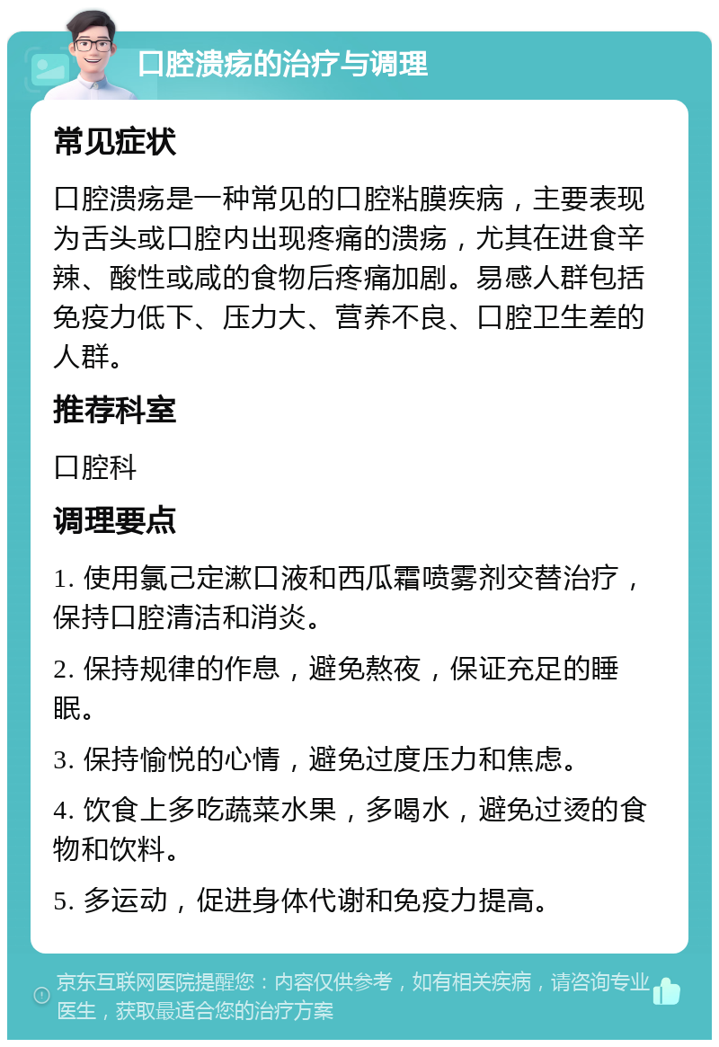 口腔溃疡的治疗与调理 常见症状 口腔溃疡是一种常见的口腔粘膜疾病，主要表现为舌头或口腔内出现疼痛的溃疡，尤其在进食辛辣、酸性或咸的食物后疼痛加剧。易感人群包括免疫力低下、压力大、营养不良、口腔卫生差的人群。 推荐科室 口腔科 调理要点 1. 使用氯己定漱口液和西瓜霜喷雾剂交替治疗，保持口腔清洁和消炎。 2. 保持规律的作息，避免熬夜，保证充足的睡眠。 3. 保持愉悦的心情，避免过度压力和焦虑。 4. 饮食上多吃蔬菜水果，多喝水，避免过烫的食物和饮料。 5. 多运动，促进身体代谢和免疫力提高。