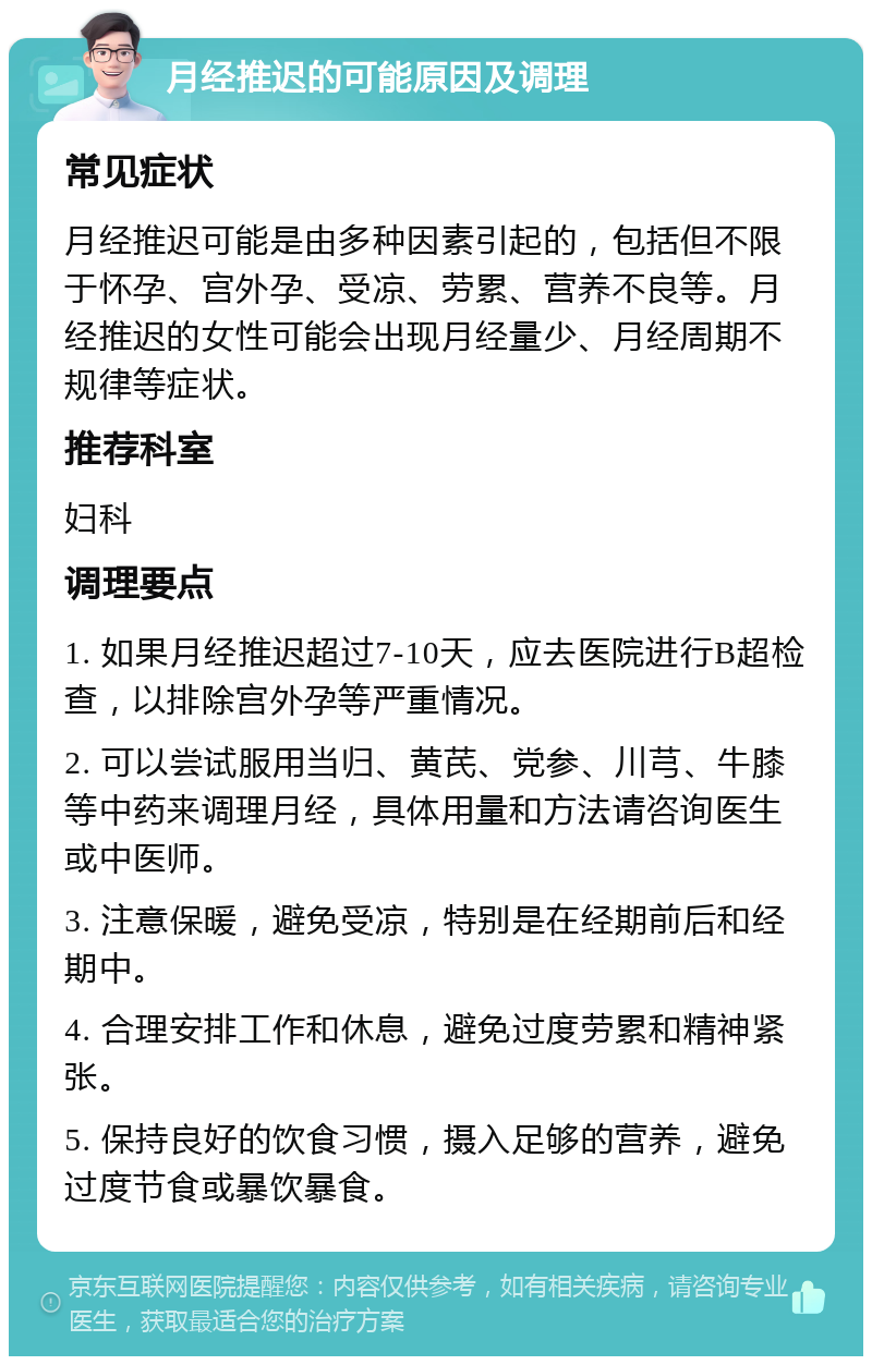 月经推迟的可能原因及调理 常见症状 月经推迟可能是由多种因素引起的，包括但不限于怀孕、宫外孕、受凉、劳累、营养不良等。月经推迟的女性可能会出现月经量少、月经周期不规律等症状。 推荐科室 妇科 调理要点 1. 如果月经推迟超过7-10天，应去医院进行B超检查，以排除宫外孕等严重情况。 2. 可以尝试服用当归、黄芪、党参、川芎、牛膝等中药来调理月经，具体用量和方法请咨询医生或中医师。 3. 注意保暖，避免受凉，特别是在经期前后和经期中。 4. 合理安排工作和休息，避免过度劳累和精神紧张。 5. 保持良好的饮食习惯，摄入足够的营养，避免过度节食或暴饮暴食。