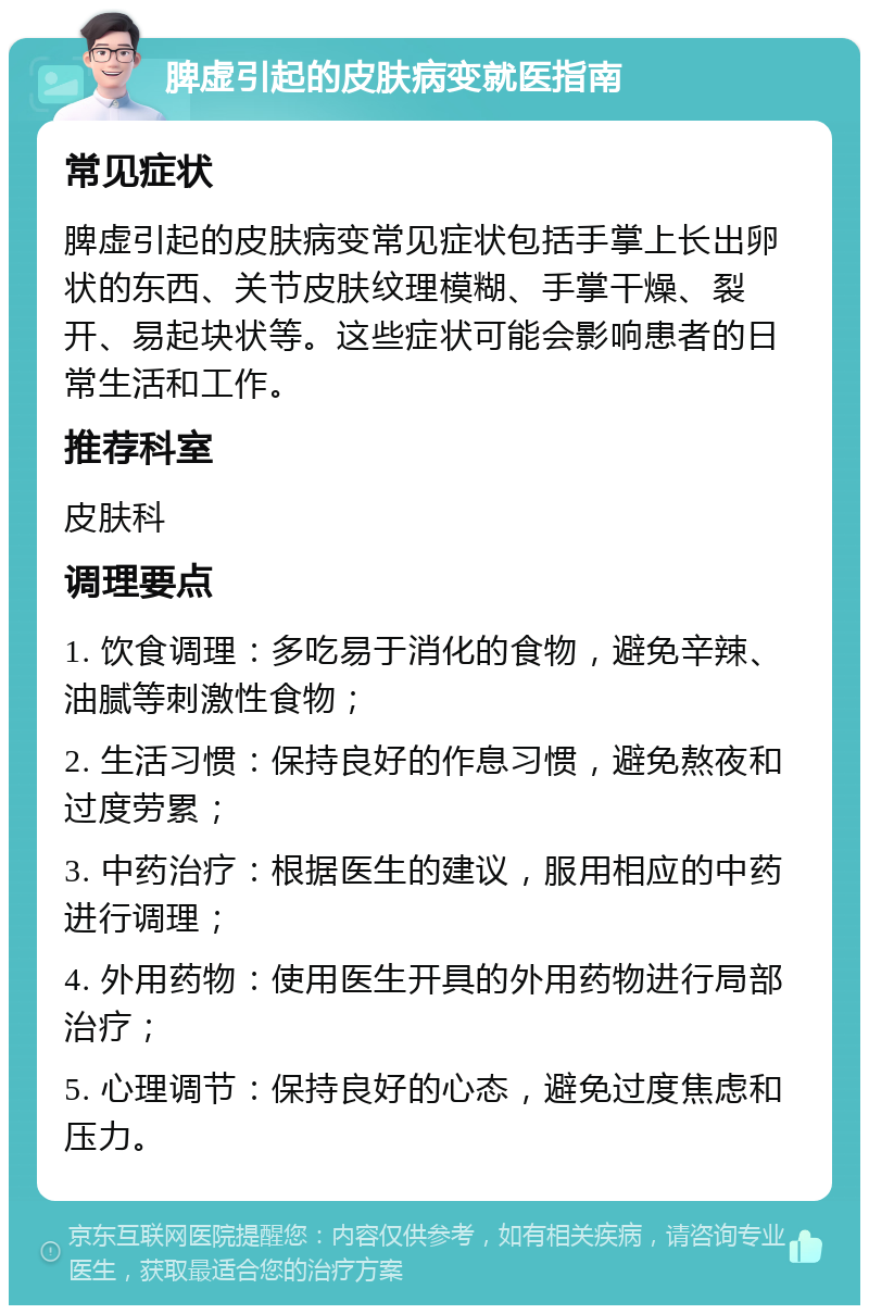 脾虚引起的皮肤病变就医指南 常见症状 脾虚引起的皮肤病变常见症状包括手掌上长出卵状的东西、关节皮肤纹理模糊、手掌干燥、裂开、易起块状等。这些症状可能会影响患者的日常生活和工作。 推荐科室 皮肤科 调理要点 1. 饮食调理：多吃易于消化的食物，避免辛辣、油腻等刺激性食物； 2. 生活习惯：保持良好的作息习惯，避免熬夜和过度劳累； 3. 中药治疗：根据医生的建议，服用相应的中药进行调理； 4. 外用药物：使用医生开具的外用药物进行局部治疗； 5. 心理调节：保持良好的心态，避免过度焦虑和压力。