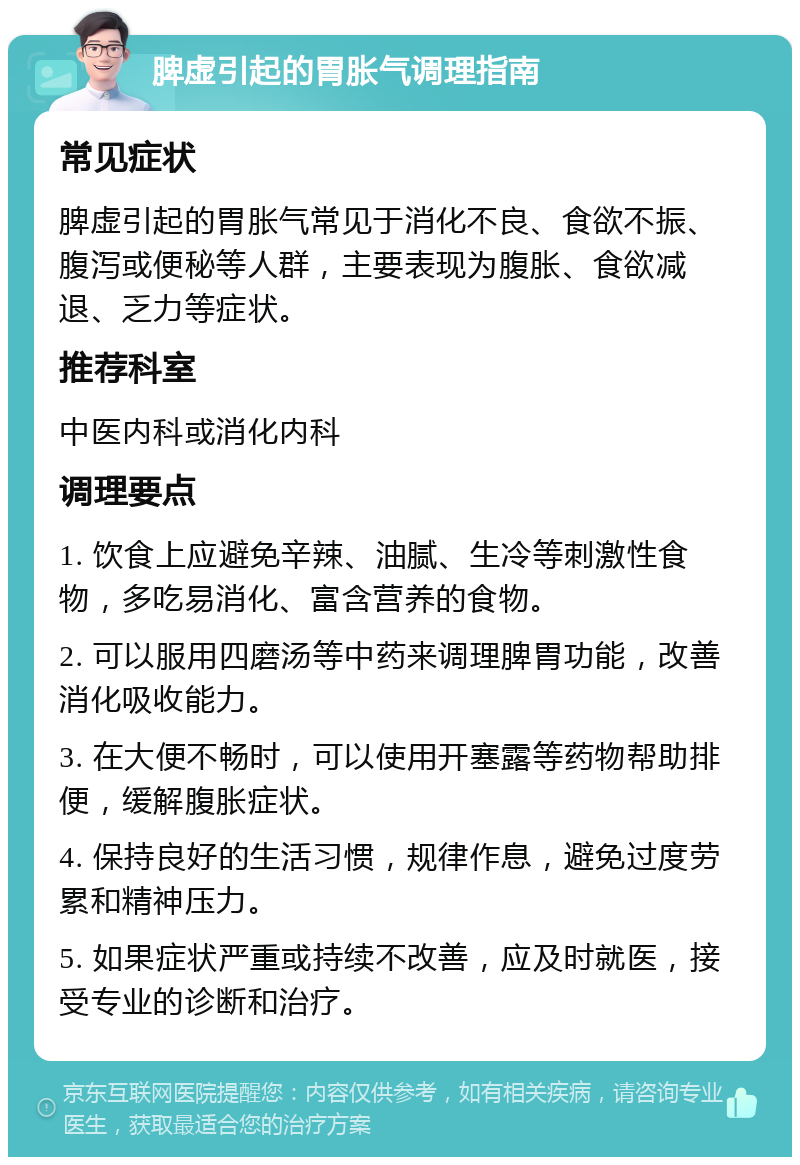 脾虚引起的胃胀气调理指南 常见症状 脾虚引起的胃胀气常见于消化不良、食欲不振、腹泻或便秘等人群，主要表现为腹胀、食欲减退、乏力等症状。 推荐科室 中医内科或消化内科 调理要点 1. 饮食上应避免辛辣、油腻、生冷等刺激性食物，多吃易消化、富含营养的食物。 2. 可以服用四磨汤等中药来调理脾胃功能，改善消化吸收能力。 3. 在大便不畅时，可以使用开塞露等药物帮助排便，缓解腹胀症状。 4. 保持良好的生活习惯，规律作息，避免过度劳累和精神压力。 5. 如果症状严重或持续不改善，应及时就医，接受专业的诊断和治疗。