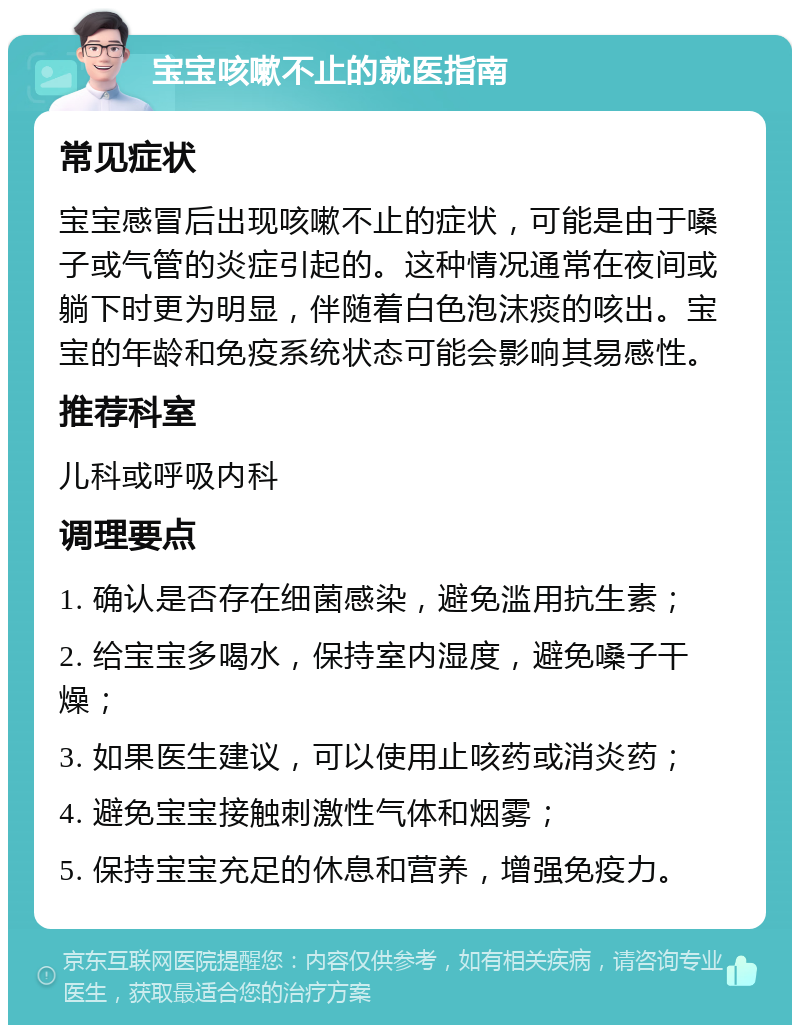 宝宝咳嗽不止的就医指南 常见症状 宝宝感冒后出现咳嗽不止的症状，可能是由于嗓子或气管的炎症引起的。这种情况通常在夜间或躺下时更为明显，伴随着白色泡沫痰的咳出。宝宝的年龄和免疫系统状态可能会影响其易感性。 推荐科室 儿科或呼吸内科 调理要点 1. 确认是否存在细菌感染，避免滥用抗生素； 2. 给宝宝多喝水，保持室内湿度，避免嗓子干燥； 3. 如果医生建议，可以使用止咳药或消炎药； 4. 避免宝宝接触刺激性气体和烟雾； 5. 保持宝宝充足的休息和营养，增强免疫力。