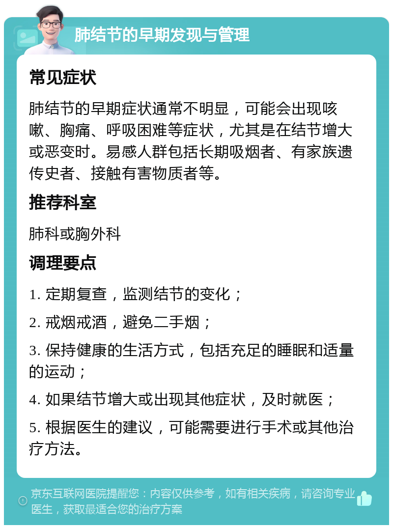 肺结节的早期发现与管理 常见症状 肺结节的早期症状通常不明显，可能会出现咳嗽、胸痛、呼吸困难等症状，尤其是在结节增大或恶变时。易感人群包括长期吸烟者、有家族遗传史者、接触有害物质者等。 推荐科室 肺科或胸外科 调理要点 1. 定期复查，监测结节的变化； 2. 戒烟戒酒，避免二手烟； 3. 保持健康的生活方式，包括充足的睡眠和适量的运动； 4. 如果结节增大或出现其他症状，及时就医； 5. 根据医生的建议，可能需要进行手术或其他治疗方法。