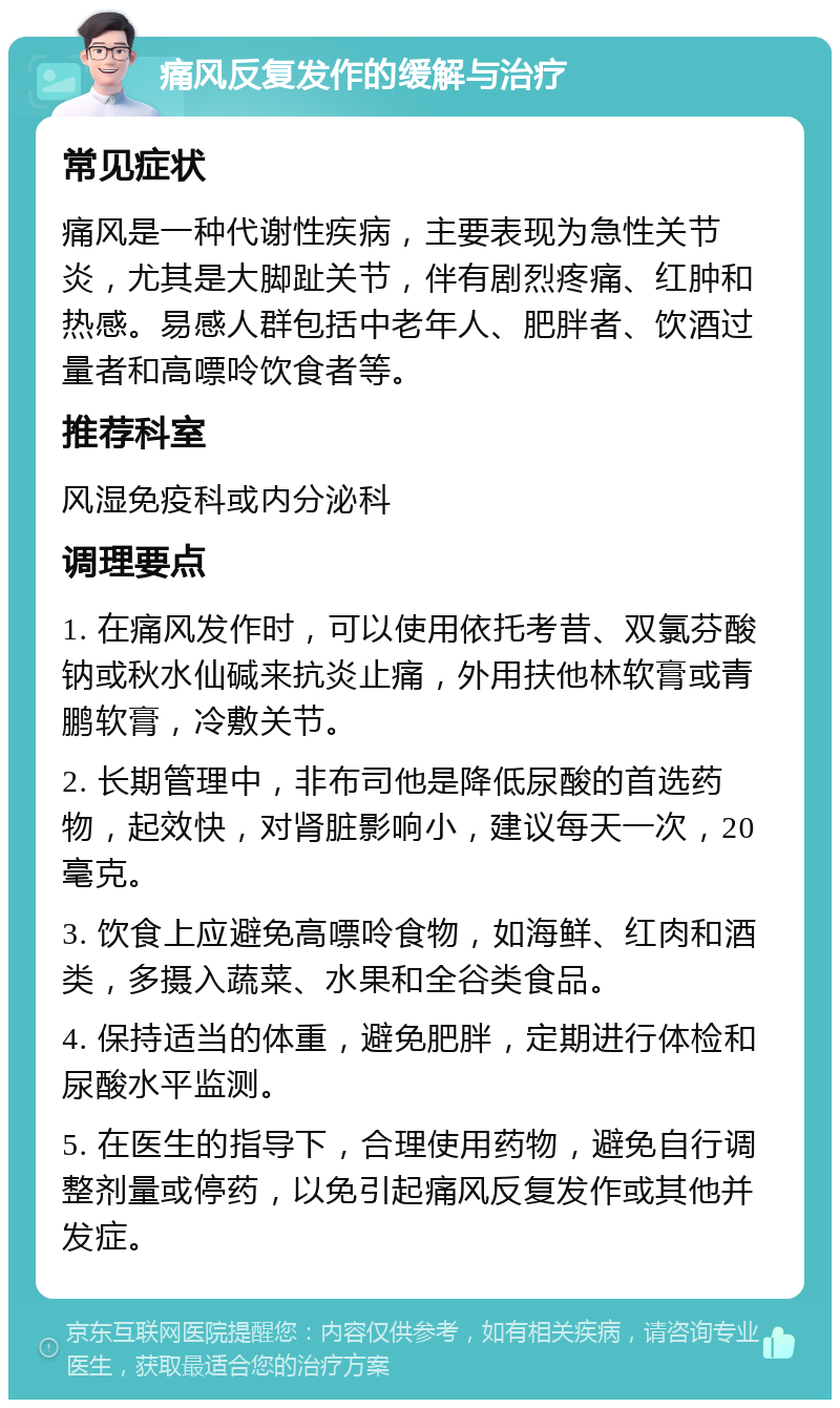 痛风反复发作的缓解与治疗 常见症状 痛风是一种代谢性疾病，主要表现为急性关节炎，尤其是大脚趾关节，伴有剧烈疼痛、红肿和热感。易感人群包括中老年人、肥胖者、饮酒过量者和高嘌呤饮食者等。 推荐科室 风湿免疫科或内分泌科 调理要点 1. 在痛风发作时，可以使用依托考昔、双氯芬酸钠或秋水仙碱来抗炎止痛，外用扶他林软膏或青鹏软膏，冷敷关节。 2. 长期管理中，非布司他是降低尿酸的首选药物，起效快，对肾脏影响小，建议每天一次，20毫克。 3. 饮食上应避免高嘌呤食物，如海鲜、红肉和酒类，多摄入蔬菜、水果和全谷类食品。 4. 保持适当的体重，避免肥胖，定期进行体检和尿酸水平监测。 5. 在医生的指导下，合理使用药物，避免自行调整剂量或停药，以免引起痛风反复发作或其他并发症。