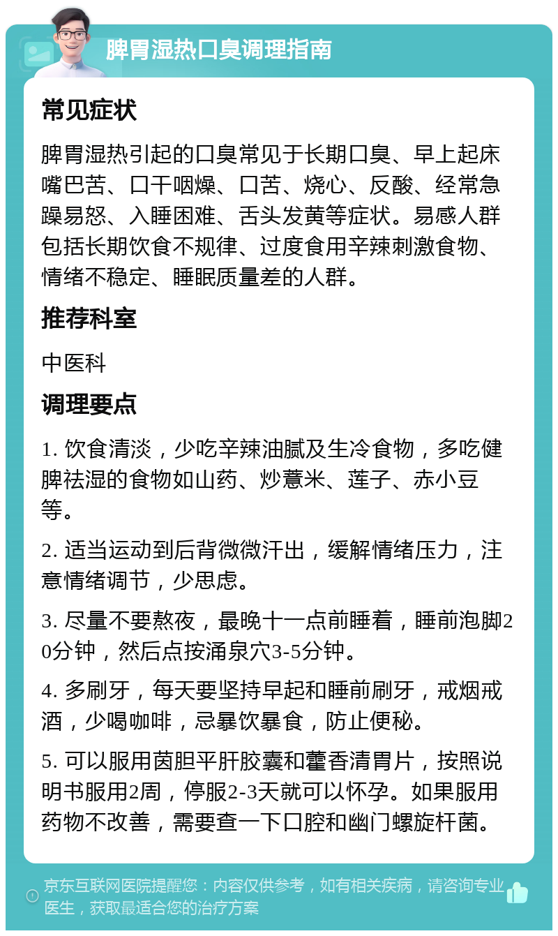 脾胃湿热口臭调理指南 常见症状 脾胃湿热引起的口臭常见于长期口臭、早上起床嘴巴苦、口干咽燥、口苦、烧心、反酸、经常急躁易怒、入睡困难、舌头发黄等症状。易感人群包括长期饮食不规律、过度食用辛辣刺激食物、情绪不稳定、睡眠质量差的人群。 推荐科室 中医科 调理要点 1. 饮食清淡，少吃辛辣油腻及生冷食物，多吃健脾祛湿的食物如山药、炒薏米、莲子、赤小豆等。 2. 适当运动到后背微微汗出，缓解情绪压力，注意情绪调节，少思虑。 3. 尽量不要熬夜，最晚十一点前睡着，睡前泡脚20分钟，然后点按涌泉穴3-5分钟。 4. 多刷牙，每天要坚持早起和睡前刷牙，戒烟戒酒，少喝咖啡，忌暴饮暴食，防止便秘。 5. 可以服用茵胆平肝胶囊和藿香清胃片，按照说明书服用2周，停服2-3天就可以怀孕。如果服用药物不改善，需要查一下口腔和幽门螺旋杆菌。