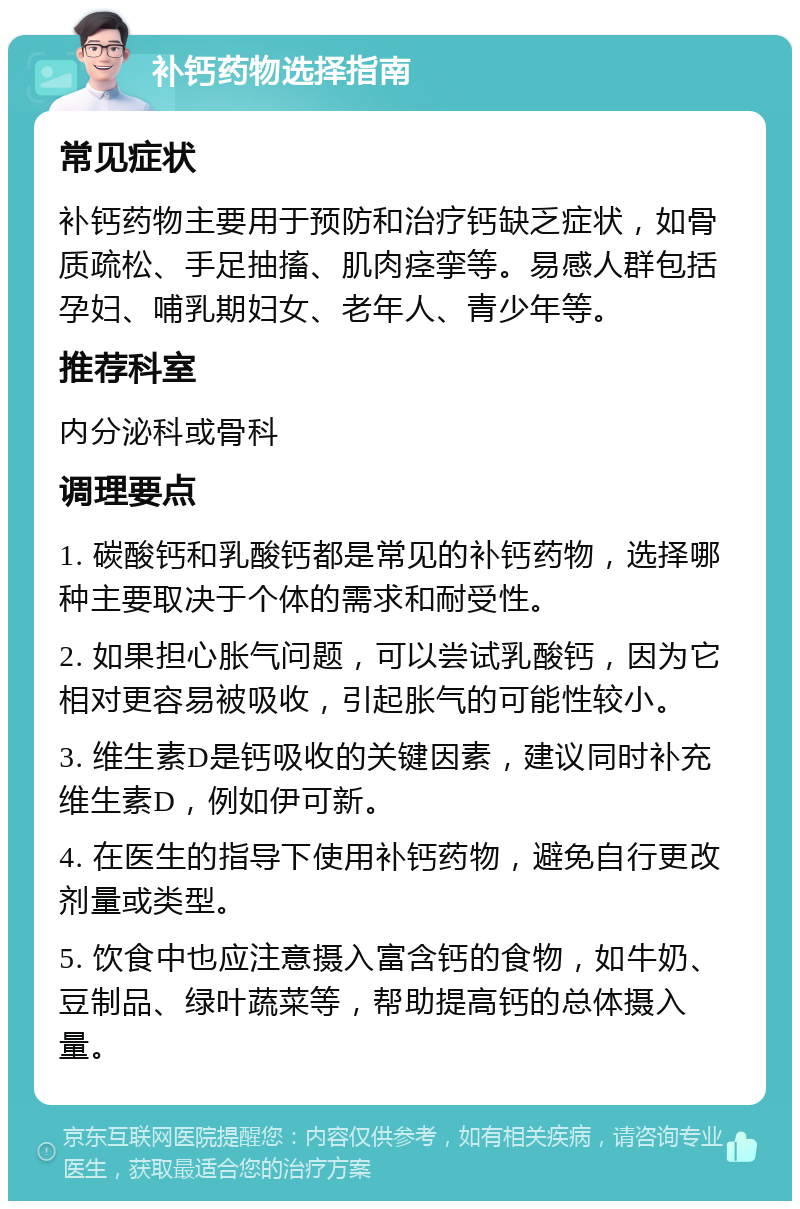 补钙药物选择指南 常见症状 补钙药物主要用于预防和治疗钙缺乏症状，如骨质疏松、手足抽搐、肌肉痉挛等。易感人群包括孕妇、哺乳期妇女、老年人、青少年等。 推荐科室 内分泌科或骨科 调理要点 1. 碳酸钙和乳酸钙都是常见的补钙药物，选择哪种主要取决于个体的需求和耐受性。 2. 如果担心胀气问题，可以尝试乳酸钙，因为它相对更容易被吸收，引起胀气的可能性较小。 3. 维生素D是钙吸收的关键因素，建议同时补充维生素D，例如伊可新。 4. 在医生的指导下使用补钙药物，避免自行更改剂量或类型。 5. 饮食中也应注意摄入富含钙的食物，如牛奶、豆制品、绿叶蔬菜等，帮助提高钙的总体摄入量。