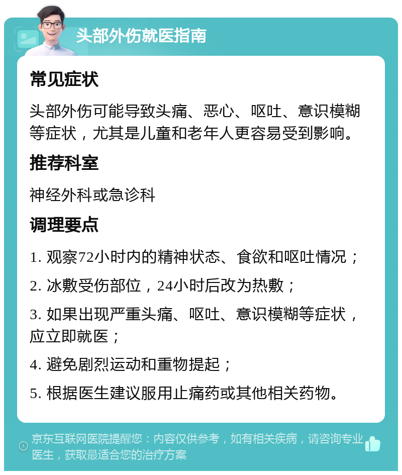 头部外伤就医指南 常见症状 头部外伤可能导致头痛、恶心、呕吐、意识模糊等症状，尤其是儿童和老年人更容易受到影响。 推荐科室 神经外科或急诊科 调理要点 1. 观察72小时内的精神状态、食欲和呕吐情况； 2. 冰敷受伤部位，24小时后改为热敷； 3. 如果出现严重头痛、呕吐、意识模糊等症状，应立即就医； 4. 避免剧烈运动和重物提起； 5. 根据医生建议服用止痛药或其他相关药物。