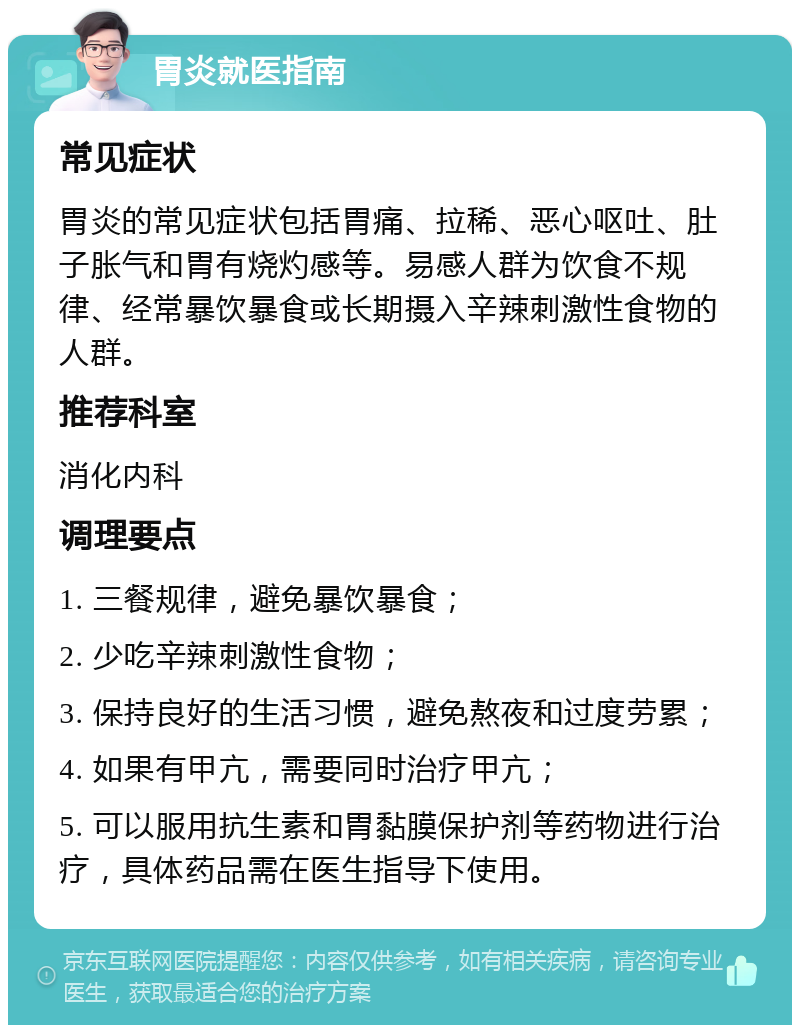 胃炎就医指南 常见症状 胃炎的常见症状包括胃痛、拉稀、恶心呕吐、肚子胀气和胃有烧灼感等。易感人群为饮食不规律、经常暴饮暴食或长期摄入辛辣刺激性食物的人群。 推荐科室 消化内科 调理要点 1. 三餐规律，避免暴饮暴食； 2. 少吃辛辣刺激性食物； 3. 保持良好的生活习惯，避免熬夜和过度劳累； 4. 如果有甲亢，需要同时治疗甲亢； 5. 可以服用抗生素和胃黏膜保护剂等药物进行治疗，具体药品需在医生指导下使用。