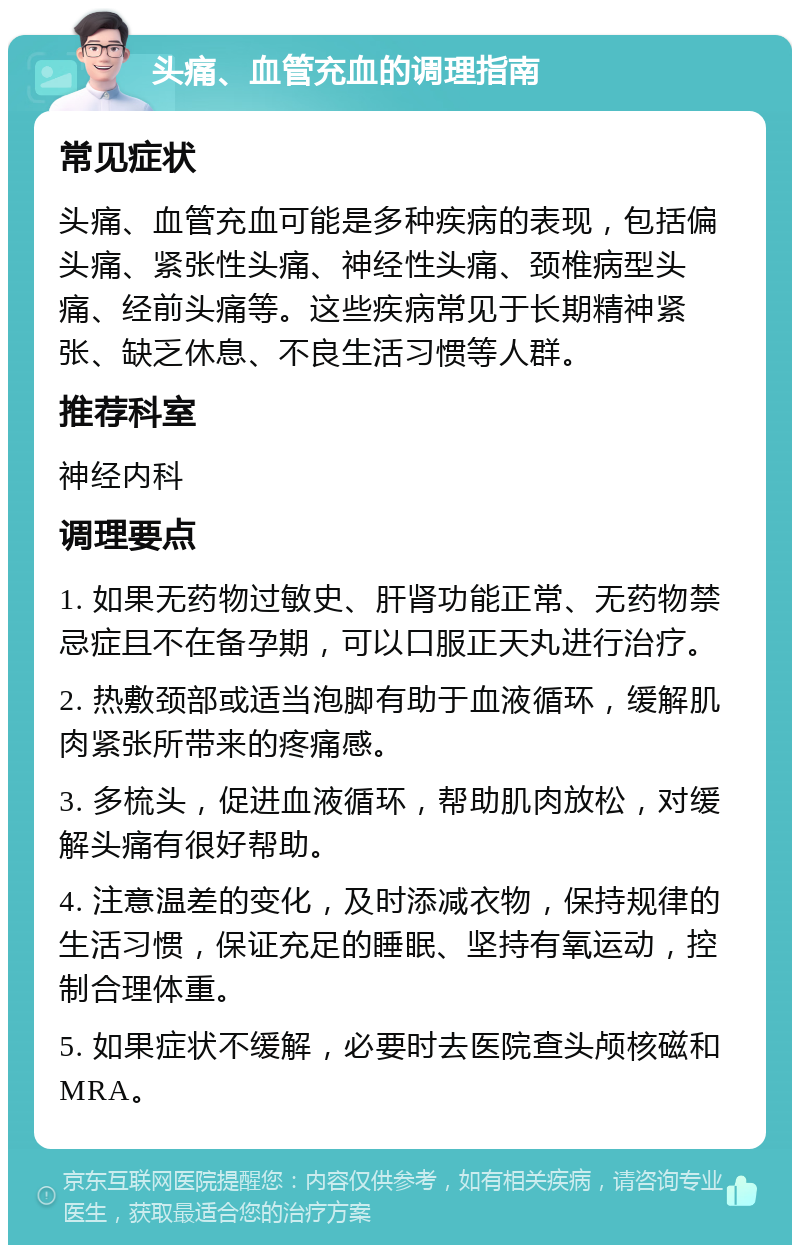 头痛、血管充血的调理指南 常见症状 头痛、血管充血可能是多种疾病的表现，包括偏头痛、紧张性头痛、神经性头痛、颈椎病型头痛、经前头痛等。这些疾病常见于长期精神紧张、缺乏休息、不良生活习惯等人群。 推荐科室 神经内科 调理要点 1. 如果无药物过敏史、肝肾功能正常、无药物禁忌症且不在备孕期，可以口服正天丸进行治疗。 2. 热敷颈部或适当泡脚有助于血液循环，缓解肌肉紧张所带来的疼痛感。 3. 多梳头，促进血液循环，帮助肌肉放松，对缓解头痛有很好帮助。 4. 注意温差的变化，及时添减衣物，保持规律的生活习惯，保证充足的睡眠、坚持有氧运动，控制合理体重。 5. 如果症状不缓解，必要时去医院查头颅核磁和MRA。