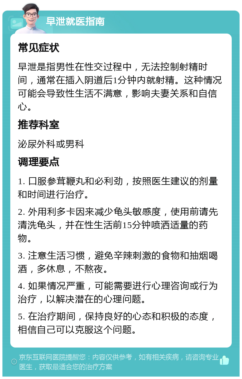 早泄就医指南 常见症状 早泄是指男性在性交过程中，无法控制射精时间，通常在插入阴道后1分钟内就射精。这种情况可能会导致性生活不满意，影响夫妻关系和自信心。 推荐科室 泌尿外科或男科 调理要点 1. 口服参茸鞭丸和必利劲，按照医生建议的剂量和时间进行治疗。 2. 外用利多卡因来减少龟头敏感度，使用前请先清洗龟头，并在性生活前15分钟喷洒适量的药物。 3. 注意生活习惯，避免辛辣刺激的食物和抽烟喝酒，多休息，不熬夜。 4. 如果情况严重，可能需要进行心理咨询或行为治疗，以解决潜在的心理问题。 5. 在治疗期间，保持良好的心态和积极的态度，相信自己可以克服这个问题。