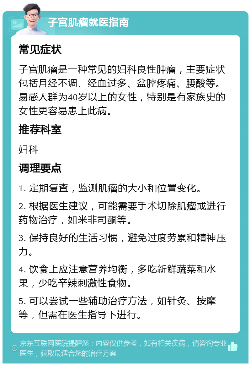 子宫肌瘤就医指南 常见症状 子宫肌瘤是一种常见的妇科良性肿瘤，主要症状包括月经不调、经血过多、盆腔疼痛、腰酸等。易感人群为40岁以上的女性，特别是有家族史的女性更容易患上此病。 推荐科室 妇科 调理要点 1. 定期复查，监测肌瘤的大小和位置变化。 2. 根据医生建议，可能需要手术切除肌瘤或进行药物治疗，如米非司酮等。 3. 保持良好的生活习惯，避免过度劳累和精神压力。 4. 饮食上应注意营养均衡，多吃新鲜蔬菜和水果，少吃辛辣刺激性食物。 5. 可以尝试一些辅助治疗方法，如针灸、按摩等，但需在医生指导下进行。