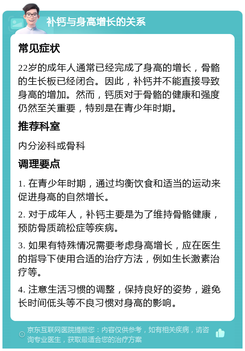 补钙与身高增长的关系 常见症状 22岁的成年人通常已经完成了身高的增长，骨骼的生长板已经闭合。因此，补钙并不能直接导致身高的增加。然而，钙质对于骨骼的健康和强度仍然至关重要，特别是在青少年时期。 推荐科室 内分泌科或骨科 调理要点 1. 在青少年时期，通过均衡饮食和适当的运动来促进身高的自然增长。 2. 对于成年人，补钙主要是为了维持骨骼健康，预防骨质疏松症等疾病。 3. 如果有特殊情况需要考虑身高增长，应在医生的指导下使用合适的治疗方法，例如生长激素治疗等。 4. 注意生活习惯的调整，保持良好的姿势，避免长时间低头等不良习惯对身高的影响。