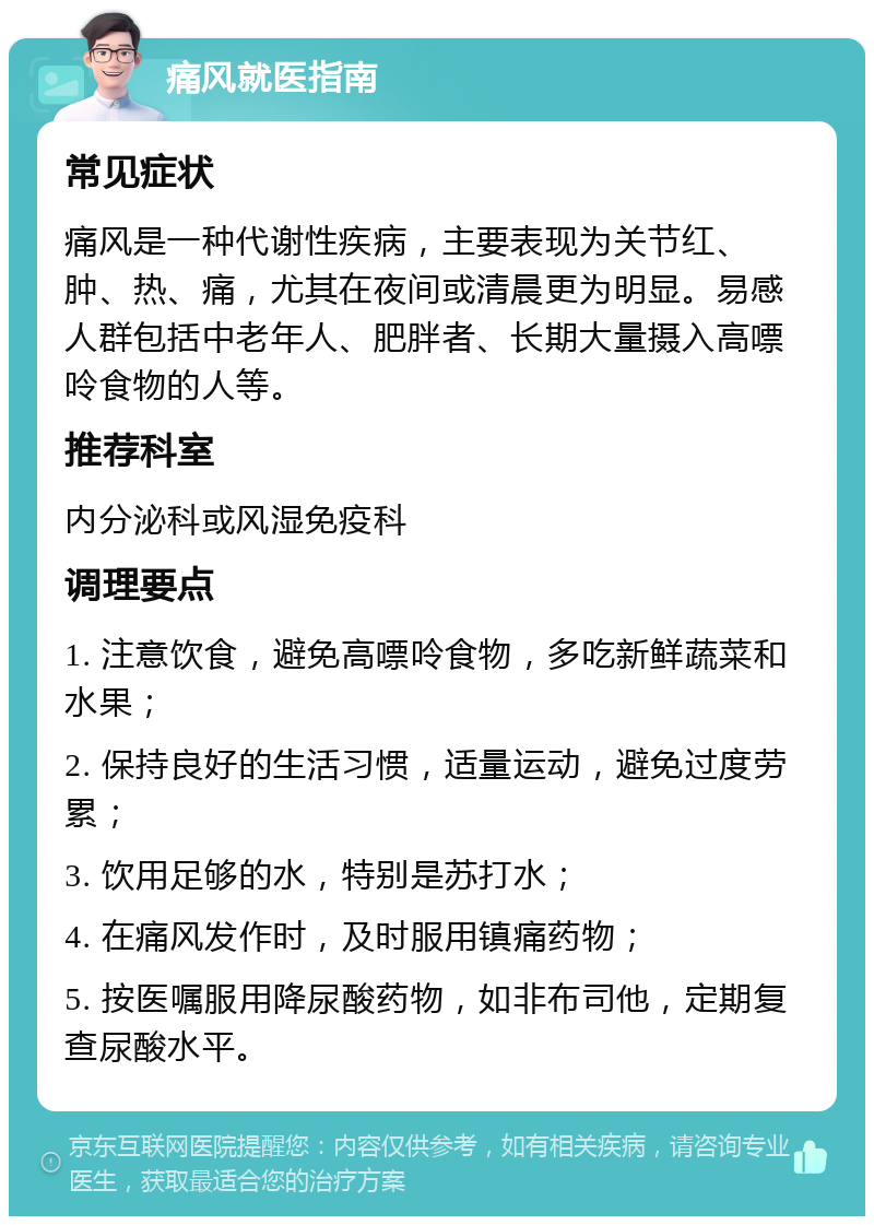 痛风就医指南 常见症状 痛风是一种代谢性疾病，主要表现为关节红、肿、热、痛，尤其在夜间或清晨更为明显。易感人群包括中老年人、肥胖者、长期大量摄入高嘌呤食物的人等。 推荐科室 内分泌科或风湿免疫科 调理要点 1. 注意饮食，避免高嘌呤食物，多吃新鲜蔬菜和水果； 2. 保持良好的生活习惯，适量运动，避免过度劳累； 3. 饮用足够的水，特别是苏打水； 4. 在痛风发作时，及时服用镇痛药物； 5. 按医嘱服用降尿酸药物，如非布司他，定期复查尿酸水平。