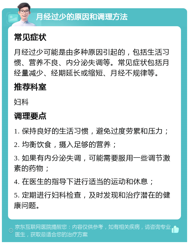 月经过少的原因和调理方法 常见症状 月经过少可能是由多种原因引起的，包括生活习惯、营养不良、内分泌失调等。常见症状包括月经量减少、经期延长或缩短、月经不规律等。 推荐科室 妇科 调理要点 1. 保持良好的生活习惯，避免过度劳累和压力； 2. 均衡饮食，摄入足够的营养； 3. 如果有内分泌失调，可能需要服用一些调节激素的药物； 4. 在医生的指导下进行适当的运动和休息； 5. 定期进行妇科检查，及时发现和治疗潜在的健康问题。