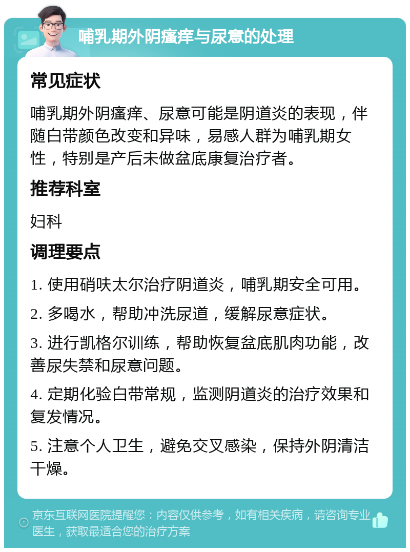 哺乳期外阴瘙痒与尿意的处理 常见症状 哺乳期外阴瘙痒、尿意可能是阴道炎的表现，伴随白带颜色改变和异味，易感人群为哺乳期女性，特别是产后未做盆底康复治疗者。 推荐科室 妇科 调理要点 1. 使用硝呋太尔治疗阴道炎，哺乳期安全可用。 2. 多喝水，帮助冲洗尿道，缓解尿意症状。 3. 进行凯格尔训练，帮助恢复盆底肌肉功能，改善尿失禁和尿意问题。 4. 定期化验白带常规，监测阴道炎的治疗效果和复发情况。 5. 注意个人卫生，避免交叉感染，保持外阴清洁干燥。